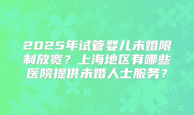 2025年试管婴儿未婚限制放宽？上海地区有哪些医院提供未婚人士服务？