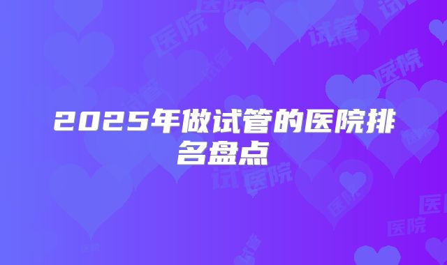 2025年做试管的医院排名盘点