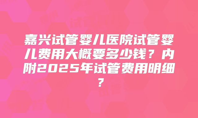 嘉兴试管婴儿医院试管婴儿费用大概要多少钱？内附2025年试管费用明细？