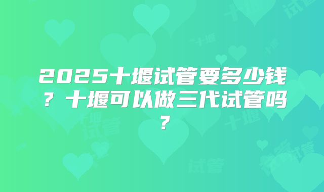 2025十堰试管要多少钱?十堰可以做三代试管吗?