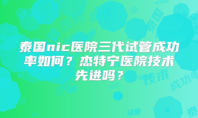 泰国nic医院三代试管成功率如何？杰特宁医院技术先进吗？