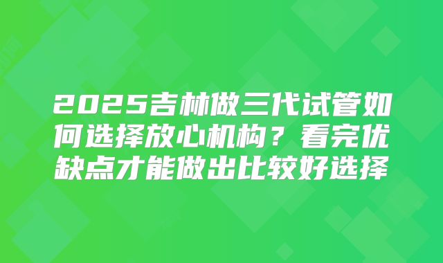 2025吉林做三代试管如何选择放心机构？看完优缺点才能做出比较好选择