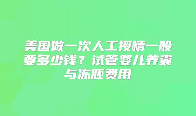 美国做一次人工授精一般要多少钱？试管婴儿养囊与冻胚费用
