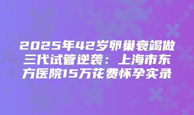 2025年42岁卵巢衰竭做三代试管逆袭:上海市东方医院15万花费怀孕实录
