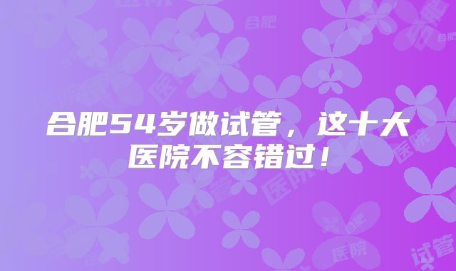 合肥54岁做试管，这十大医院不容错过！