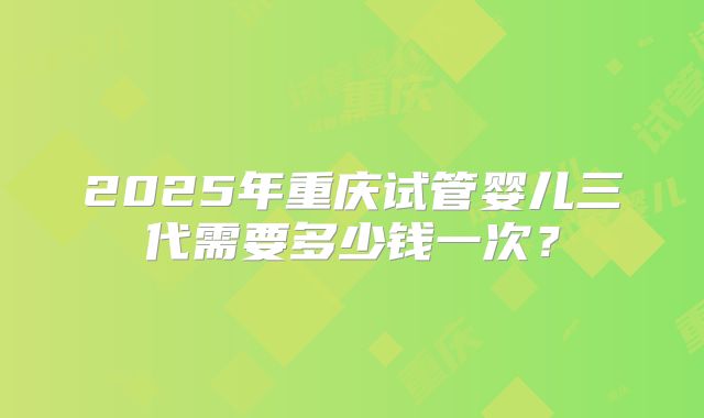 2025年重庆试管婴儿三代需要多少钱一次？