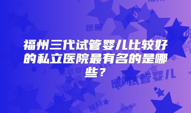 福州三代试管婴儿比较好的私立医院最有名的是哪些?