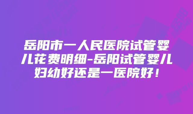 岳阳市一人民医院试管婴儿花费明细-岳阳试管婴儿妇幼好还是一医院好！