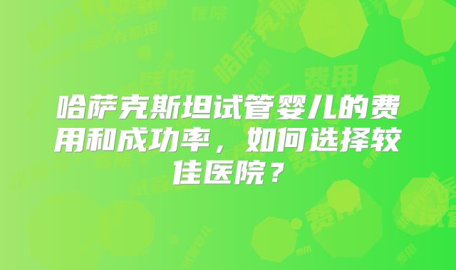 哈萨克斯坦试管婴儿的费用和成功率，如何选择较佳医院？