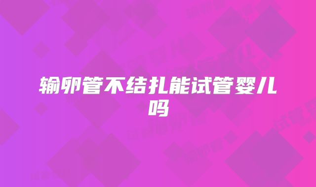 输卵管不结扎能试管婴儿吗
