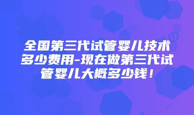 全国第三代试管婴儿技术多少费用-现在做第三代试管婴儿大概多少钱！