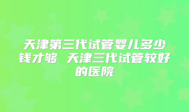 天津第三代试管婴儿多少钱才够 天津三代试管较好的医院