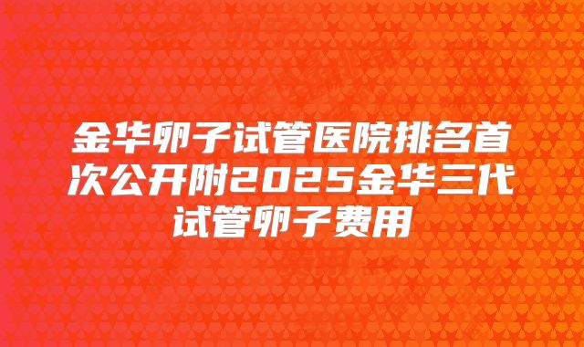 金华卵子试管医院排名首次公开附2025金华三代试管卵子费用