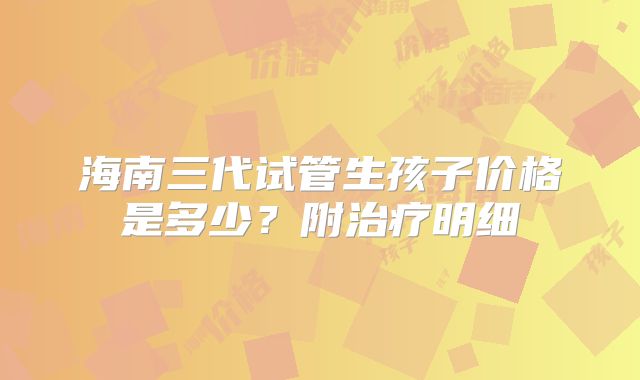 海南三代试管生孩子价格是多少？附治疗明细