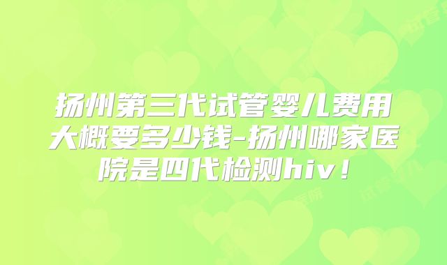 扬州第三代试管婴儿费用大概要多少钱-扬州哪家医院是四代检测hiv!