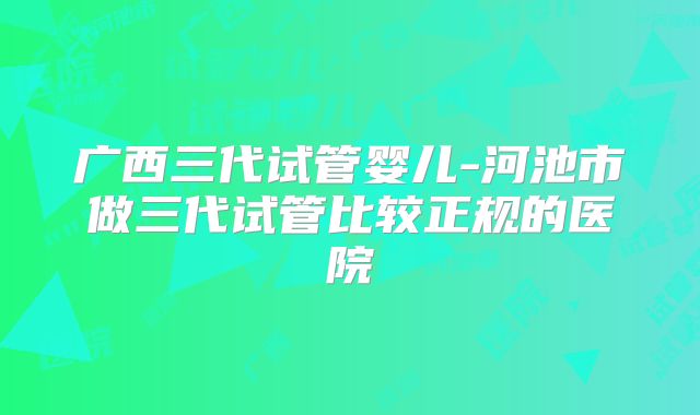广西三代试管婴儿-河池市做三代试管比较正规的医院