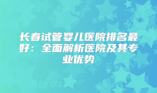 长春试管婴儿医院排名最好：全面解析医院及其专业优势