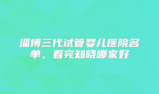 淄博三代试管婴儿医院名单，看完知晓哪家好