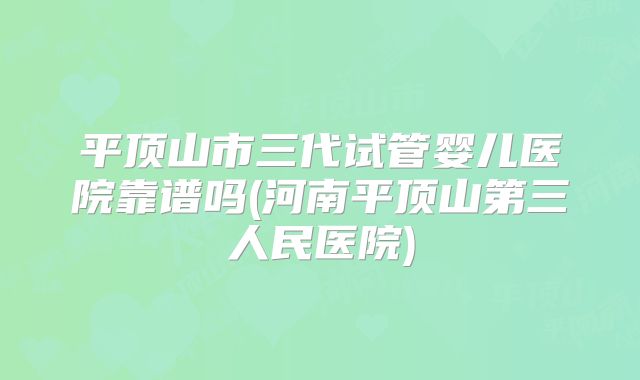 平顶山市三代试管婴儿医院靠谱吗(河南平顶山第三人民医院)