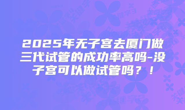 2025年无子宫去厦门做三代试管的成功率高吗-没子宫可以做试管吗？！
