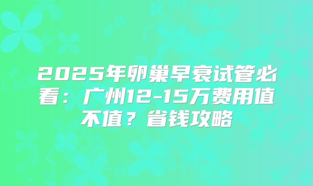 2025年卵巢早衰试管必看：广州12-15万费用值不值？省钱攻略