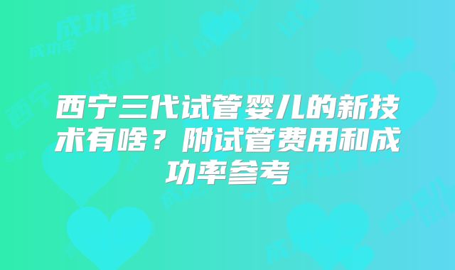 西宁三代试管婴儿的新技术有啥？附试管费用和成功率参考