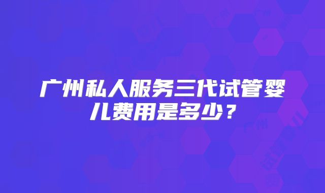 广州私人服务三代试管婴儿费用是多少？