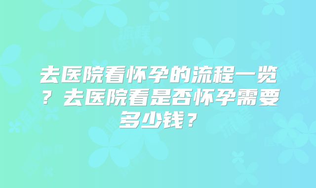 去医院看怀孕的流程一览?去医院看是否怀孕需要多少钱?