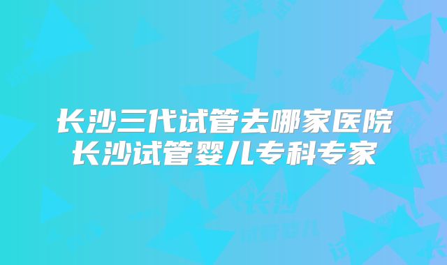 长沙三代试管去哪家医院长沙试管婴儿专科专家