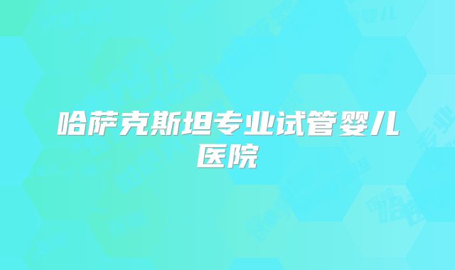 哈萨克斯坦专业试管婴儿医院