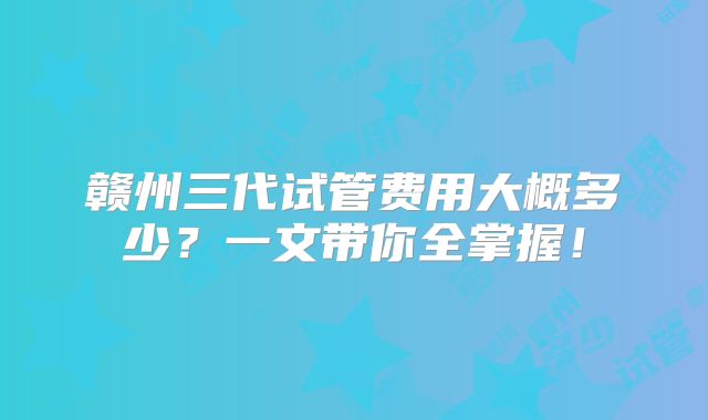 赣州三代试管费用大概多少？一文带你全掌握！