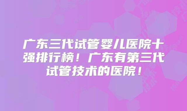 广东三代试管婴儿医院十强排行榜！广东有第三代试管技术的医院！