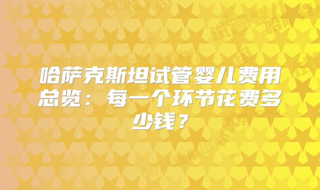 哈萨克斯坦试管婴儿费用总览：每一个环节花费多少钱？