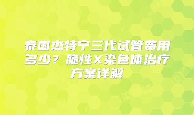 泰国杰特宁三代试管费用多少？脆性X染色体治疗方案详解