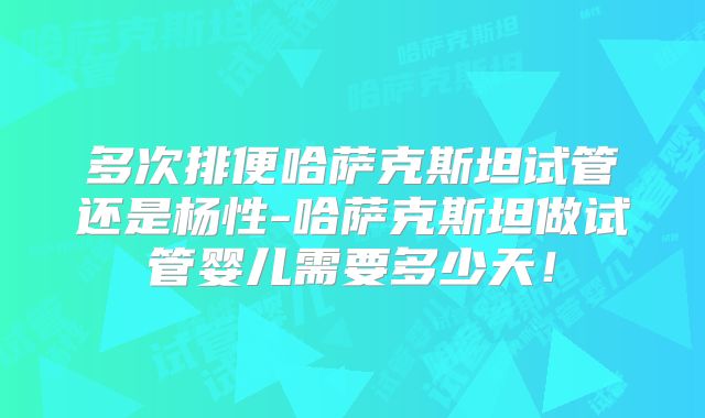 多次排便哈萨克斯坦试管还是杨性-哈萨克斯坦做试管婴儿需要多少天！