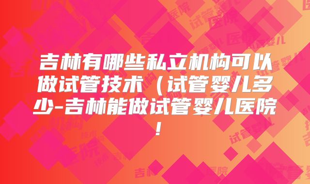 吉林有哪些私立机构可以做试管技术（试管婴儿多少-吉林能做试管婴儿医院！
