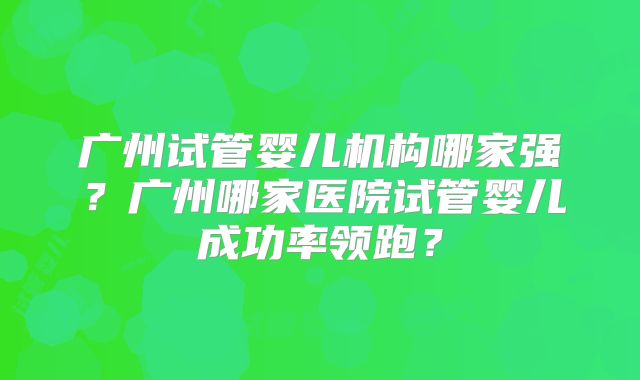广州试管婴儿机构哪家强？广州哪家医院试管婴儿成功率领跑？