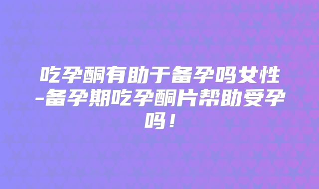 吃孕酮有助于备孕吗女性-备孕期吃孕酮片帮助受孕吗!