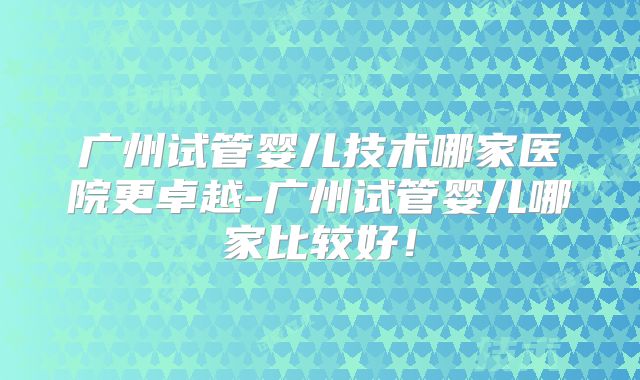 广州试管婴儿技术哪家医院更卓越-广州试管婴儿哪家比较好！