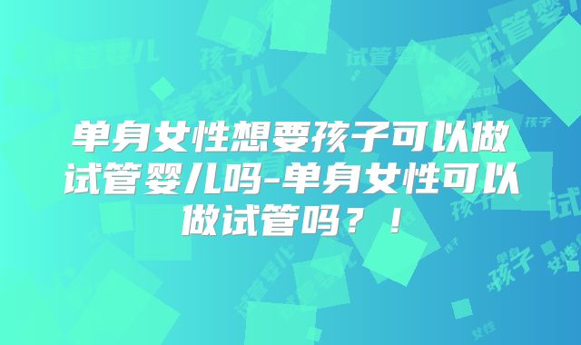 单身女性想要孩子可以做试管婴儿吗-单身女性可以做试管吗？！