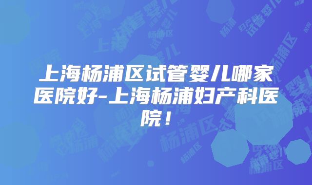 上海杨浦区试管婴儿哪家医院好-上海杨浦妇产科医院！