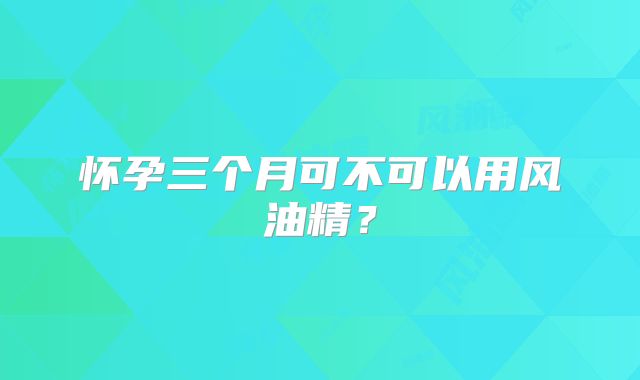 怀孕三个月可不可以用风油精？