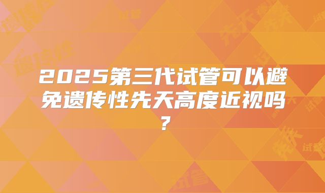 2025第三代试管可以避免遗传性先天高度近视吗?
