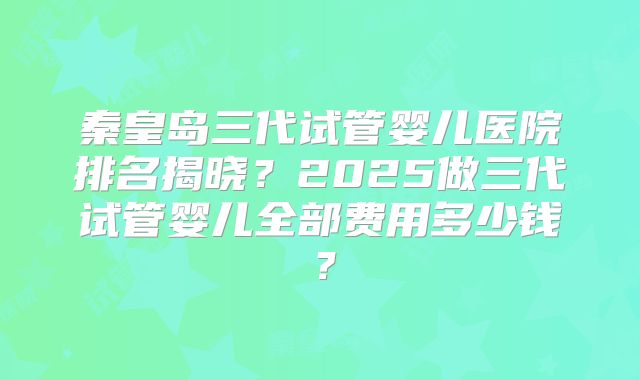 秦皇岛三代试管婴儿医院排名揭晓?2025做三代试管婴儿全部费用多少钱?