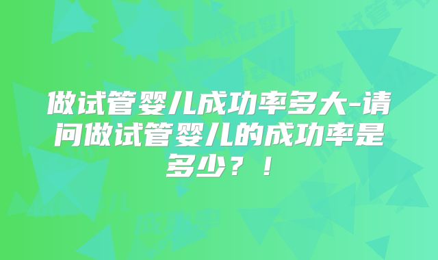 做试管婴儿成功率多大-请问做试管婴儿的成功率是多少？！