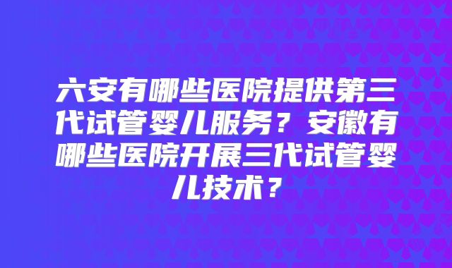 六安有哪些医院提供第三代试管婴儿服务？安徽有哪些医院开展三代试管婴儿技术？