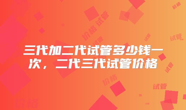 三代加二代试管多少钱一次，二代三代试管价格