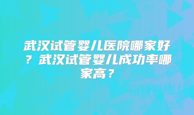 武汉试管婴儿医院哪家好?武汉试管婴儿成功率哪家高?
