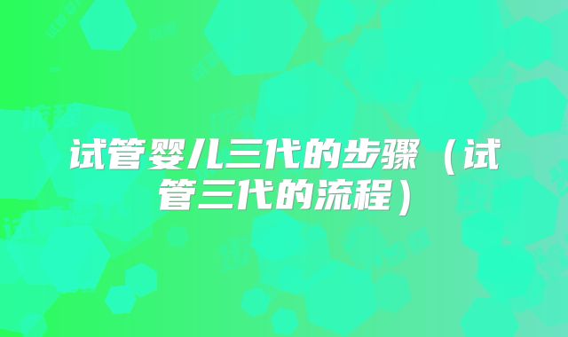 试管婴儿三代的步骤(试管三代的流程)