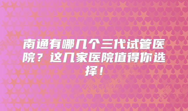 南通有哪几个三代试管医院？这几家医院值得你选择！